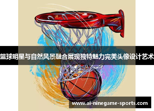 篮球明星与自然风景融合展现独特魅力完美头像设计艺术